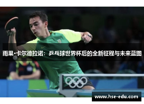 雨果·卡尔德拉诺：乒乓球世界杯后的全新征程与未来蓝图