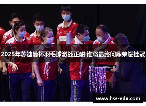 2025年苏迪曼杯羽毛球激战正酣 谁将最终问鼎荣耀桂冠