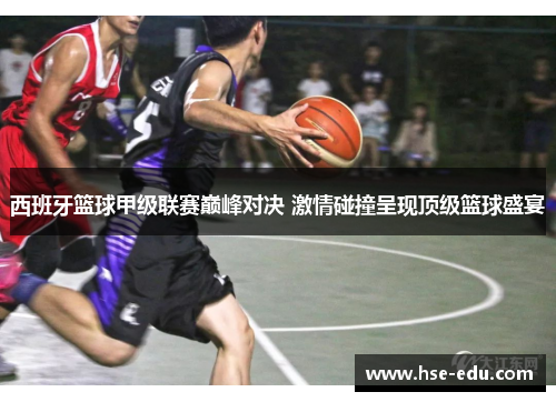 西班牙篮球甲级联赛巅峰对决 激情碰撞呈现顶级篮球盛宴