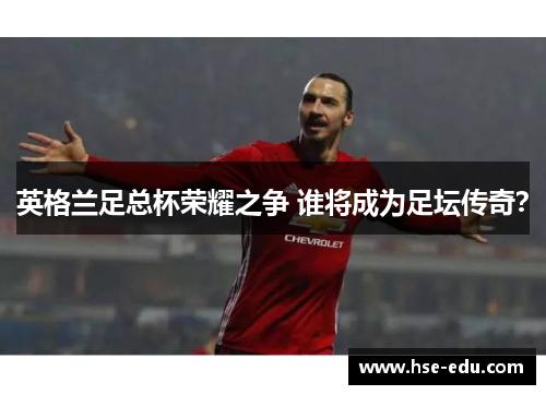 英格兰足总杯荣耀之争 谁将成为足坛传奇? 英格兰足总杯荣耀之争 谁将成为足坛传奇?