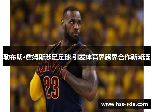 勒布朗·詹姆斯涉足足球 引发体育界跨界合作新潮流 勒布朗·詹姆斯涉足足球 引发体育界跨界合作新潮流