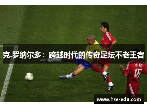 克.罗纳尔多:跨越时代的传奇足坛不老王者 克.罗纳尔多:跨越时代的传奇足坛不老王者
